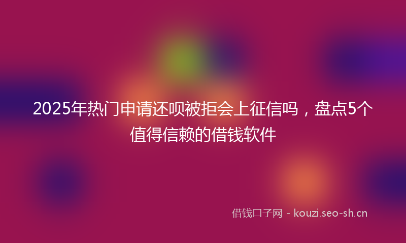 2025年热门申请还呗被拒会上征信吗，盘点5个值得信赖的借钱软件