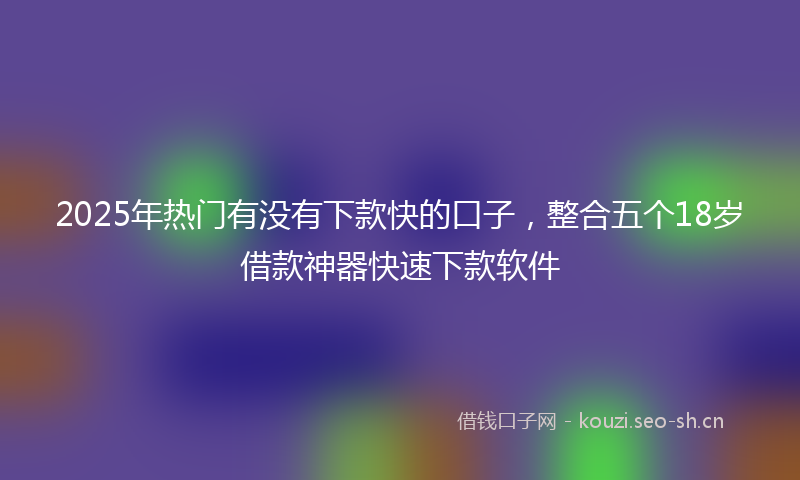 2025年热门有没有下款快的口子，整合五个18岁借款神器快速下款软件
