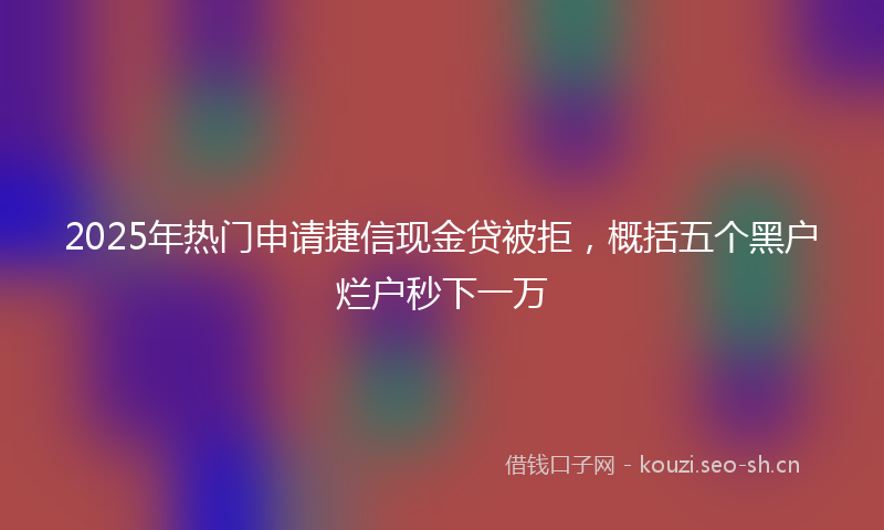 2025年热门申请捷信现金贷被拒，概括五个黑户烂户秒下一万