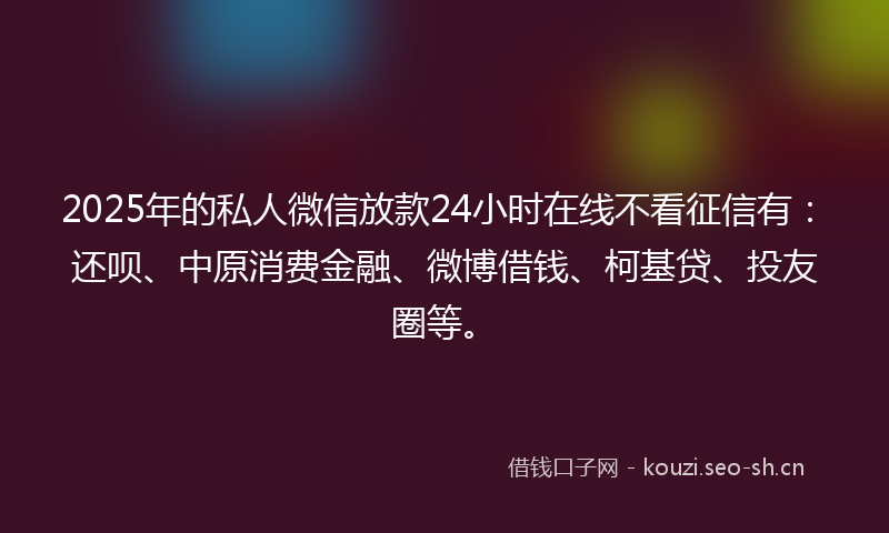 2025年的私人微信放款24小时在线不看征信有：还呗、中原消费金融、微博借钱、柯基贷、投友圈等。