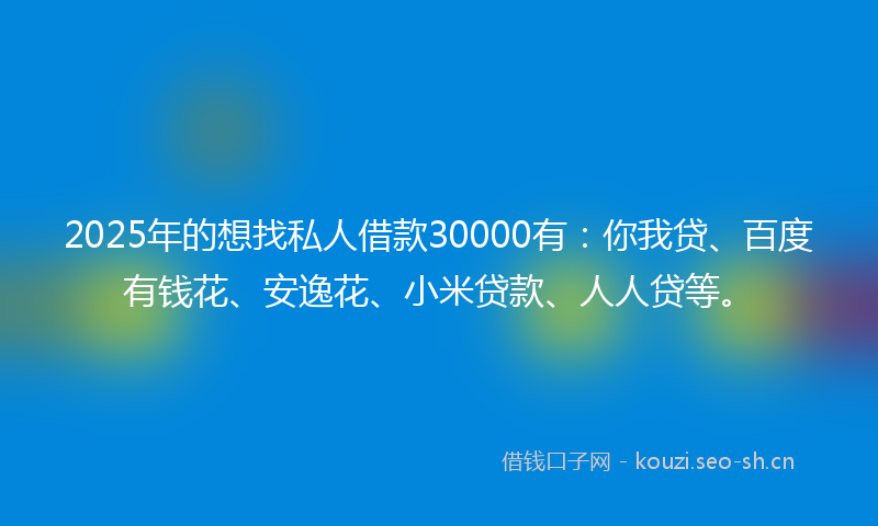 2025年的想找私人借款30000有：你我贷、百度有钱花、安逸花、小米贷款、人人贷等。
