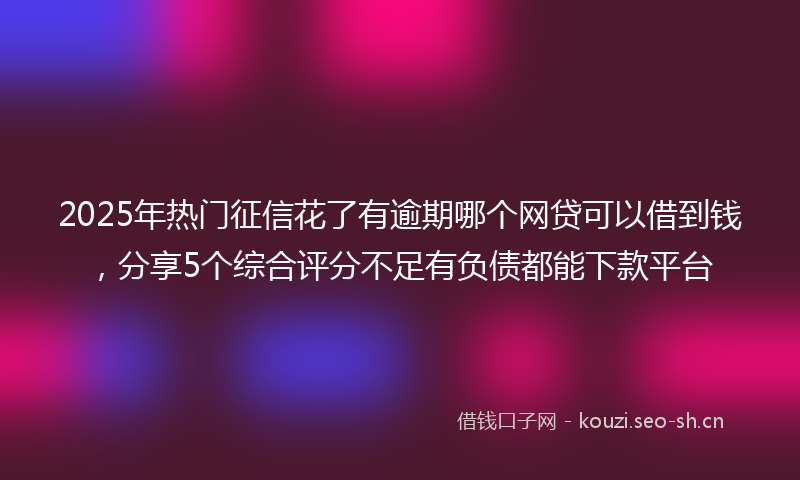2025年热门征信花了有逾期哪个网贷可以借到钱，分享5个综合评分不足有负债都能下款平台
