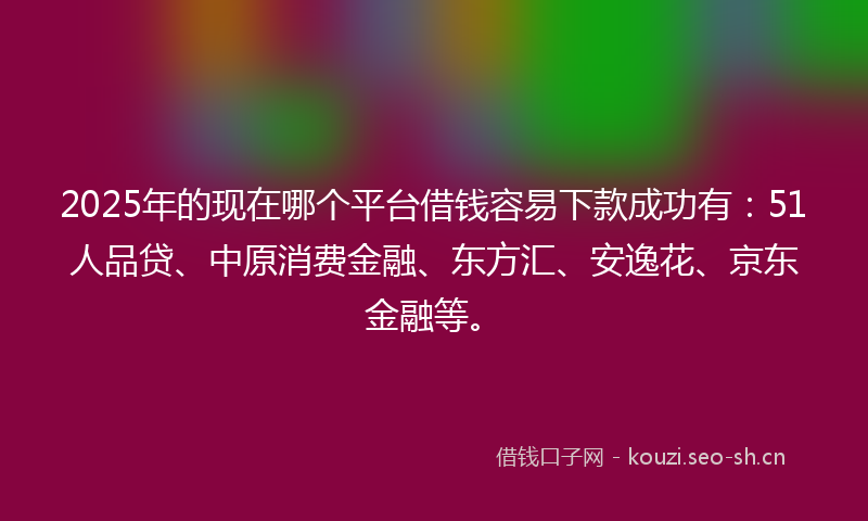 2025年的现在哪个平台借钱容易下款成功有：51人品贷、中原消费金融、东方汇、安逸花、京东金融等。
