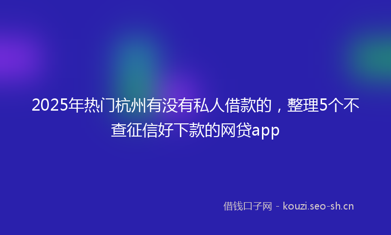 2025年热门杭州有没有私人借款的，整理5个不查征信好下款的网贷app