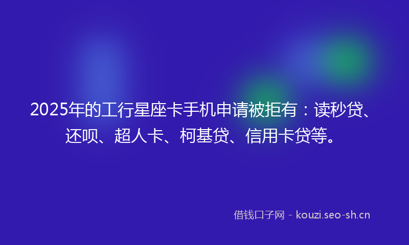 2025年的工行星座卡手机申请被拒有：读秒贷、还呗、超人卡、柯基贷、信用卡贷等。