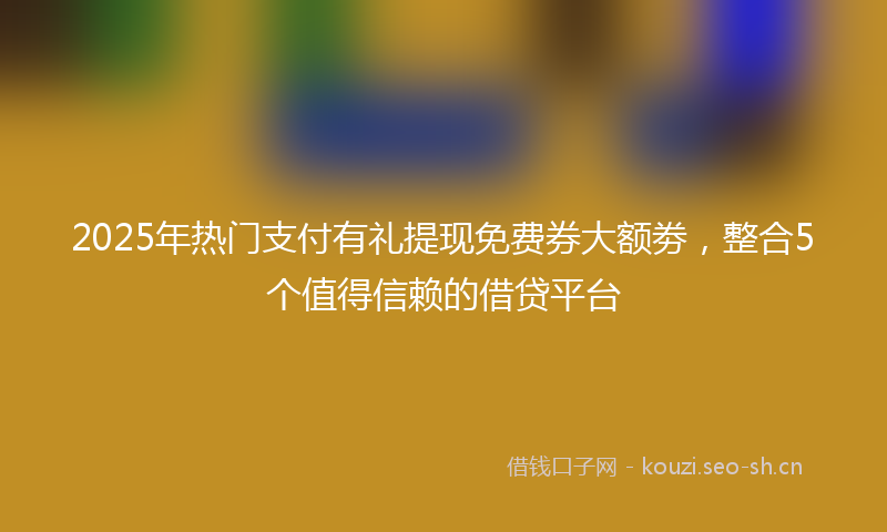 2025年热门支付有礼提现免费券大额劵，整合5个值得信赖的借贷平台