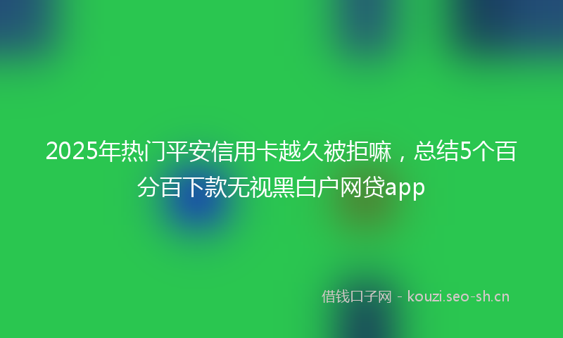 2025年热门平安信用卡越久被拒嘛，总结5个百分百下款无视黑白户网贷app