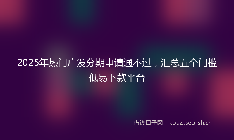 2025年热门广发分期申请通不过，汇总五个门槛低易下款平台