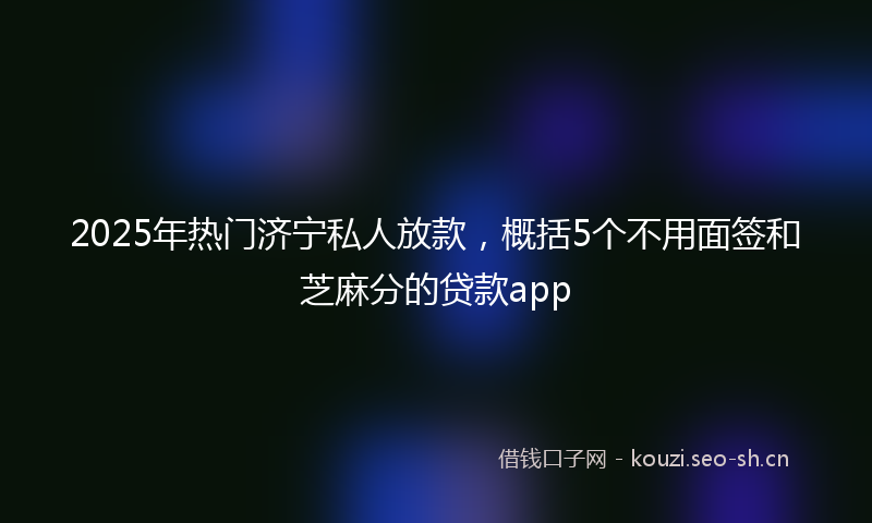 2025年热门济宁私人放款，概括5个不用面签和芝麻分的贷款app
