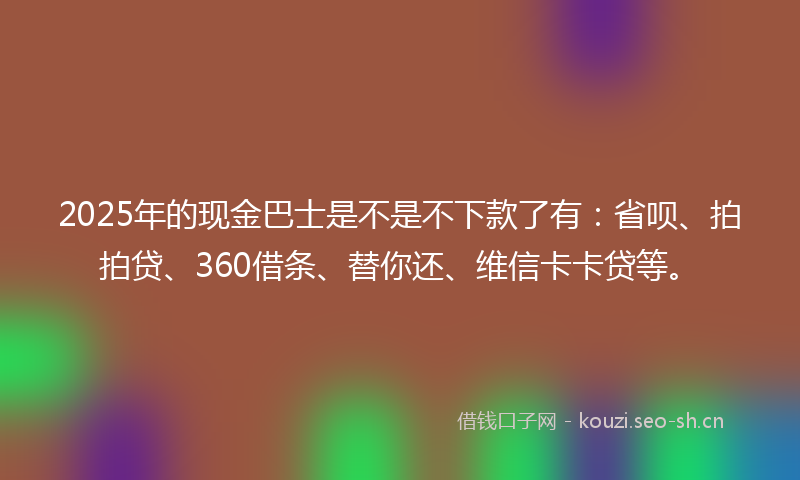 2025年的现金巴士是不是不下款了有：省呗、拍拍贷、360借条、替你还、维信卡卡贷等。