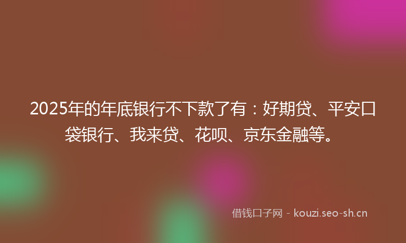 2025年的年底银行不下款了有：好期贷、平安口袋银行、我来贷、花呗、京东金融等。