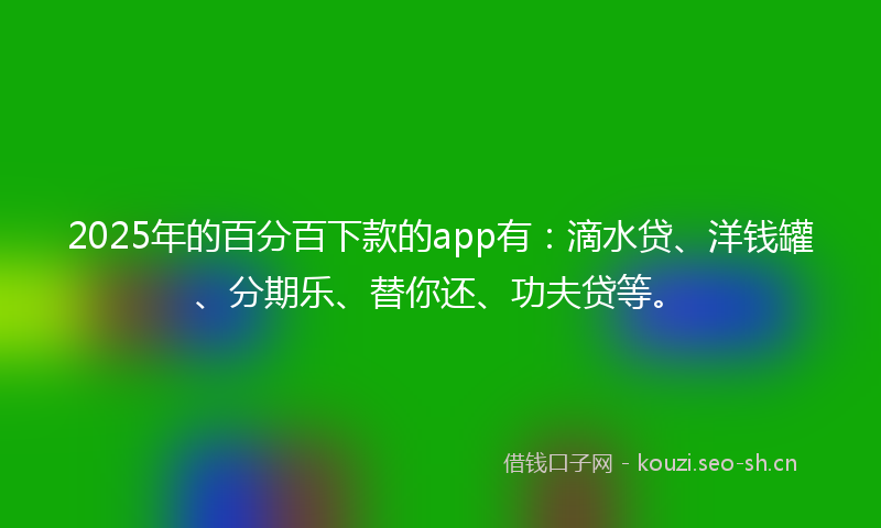 2025年的百分百下款的app有：滴水贷、洋钱罐、分期乐、替你还、功夫贷等。