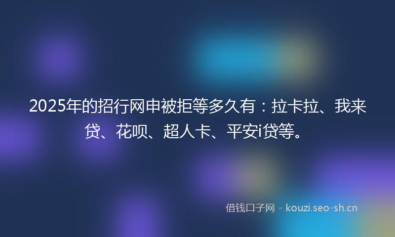 2025年的招行网申被拒等多久有：拉卡拉、我来贷、花呗、超人卡、平安i贷等。