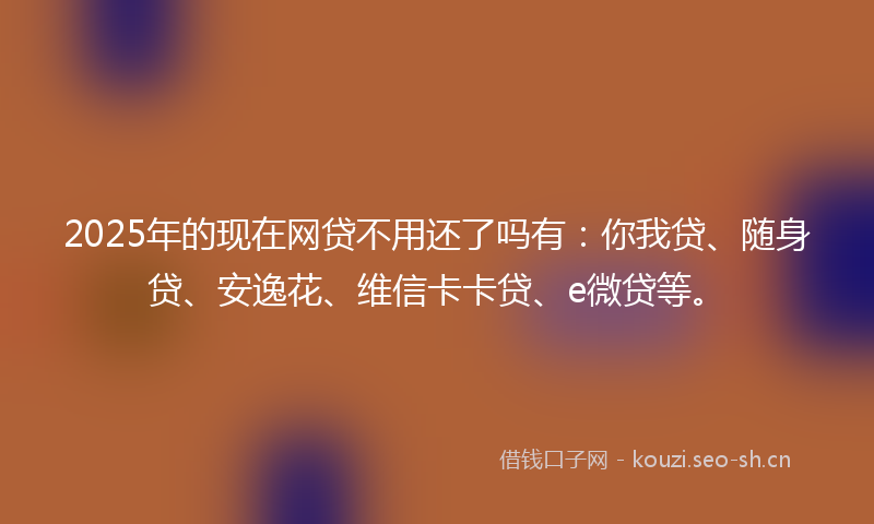 2025年的现在网贷不用还了吗有：你我贷、随身贷、安逸花、维信卡卡贷、e微贷等。