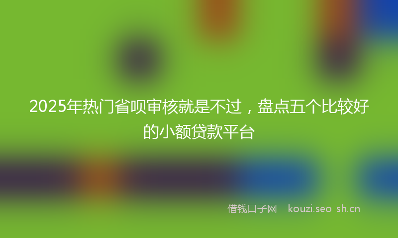 2025年热门省呗审核就是不过，盘点五个比较好的小额贷款平台