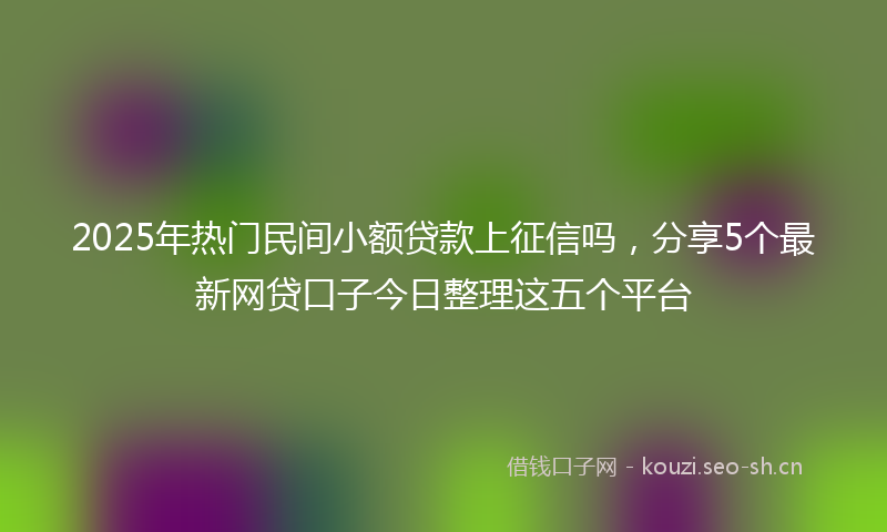 2025年热门民间小额贷款上征信吗，分享5个最新网贷口子今日整理这五个平台
