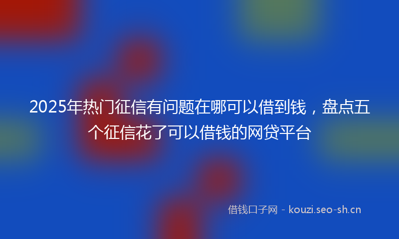 2025年热门征信有问题在哪可以借到钱，盘点五个征信花了可以借钱的网贷平台