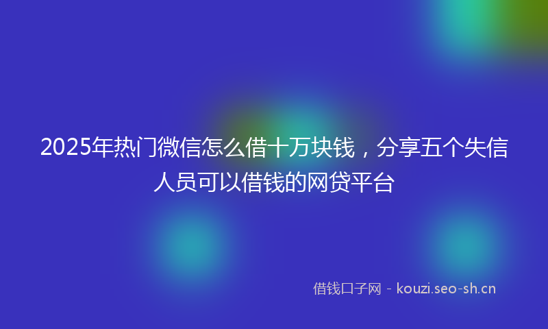 2025年热门微信怎么借十万块钱，分享五个失信人员可以借钱的网贷平台