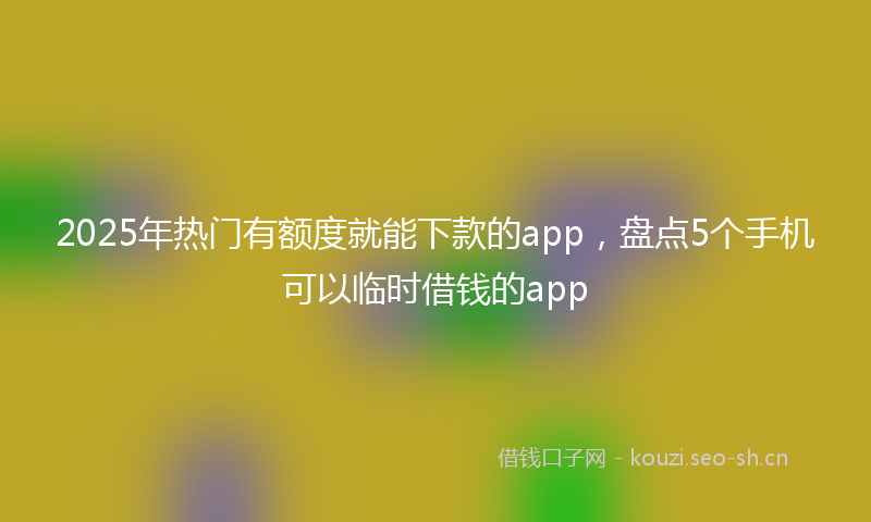2025年热门有额度就能下款的app，盘点5个手机可以临时借钱的app