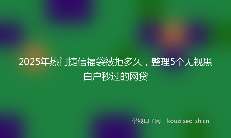 2025年热门捷信福袋被拒多久，整理5个无视黑白户秒过的网贷