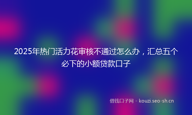 2025年热门活力花审核不通过怎么办，汇总五个必下的小额贷款口子