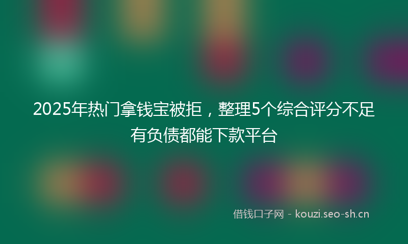 2025年热门拿钱宝被拒，整理5个综合评分不足有负债都能下款平台