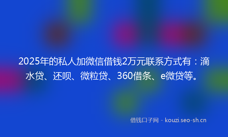 2025年的私人加微信借钱2万元联系方式有：滴水贷、还呗、微粒贷、360借条、e微贷等。