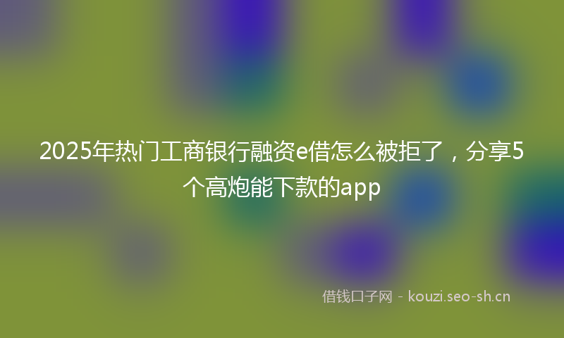 2025年热门工商银行融资e借怎么被拒了,分享5个高炮能下款的app