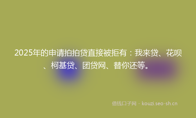 2025年的申请拍拍贷直接被拒有：我来贷、花呗、柯基贷、团贷网、替你还等。