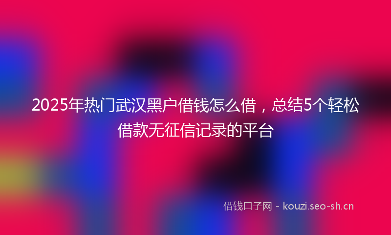 2025年热门武汉黑户借钱怎么借，总结5个轻松借款无征信记录的平台