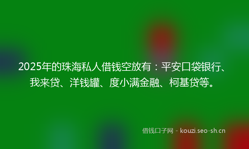 2025年的珠海私人借钱空放有：平安口袋银行、我来贷、洋钱罐、度小满金融、柯基贷等。
