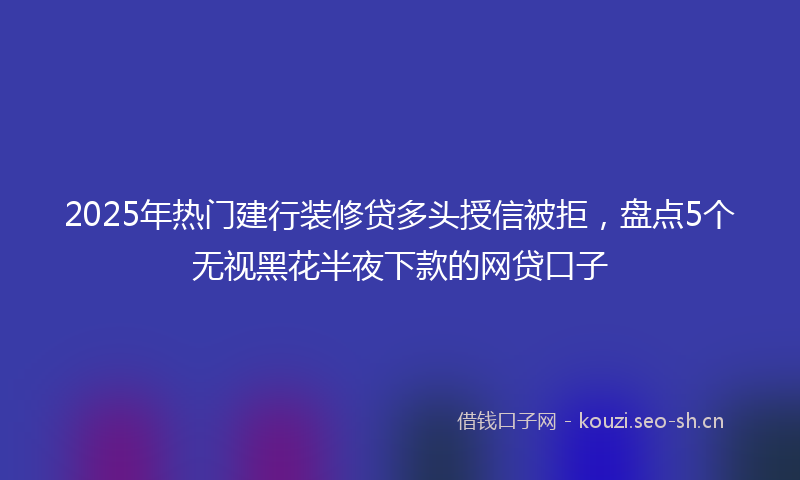 2025年热门建行装修贷多头授信被拒，盘点5个无视黑花半夜下款的网贷口子