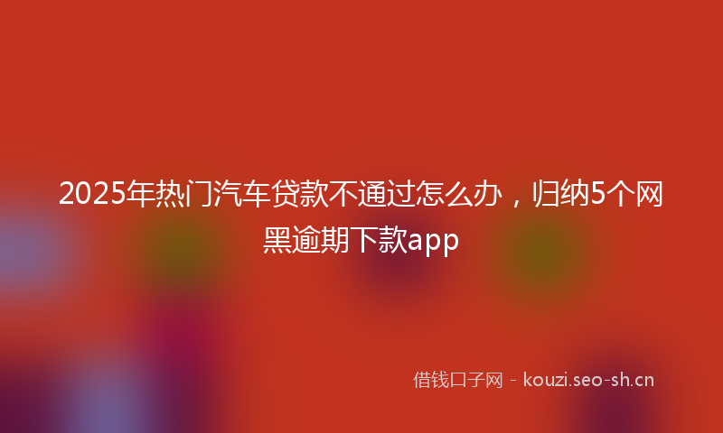 2025年热门汽车贷款不通过怎么办，归纳5个网黑逾期下款app