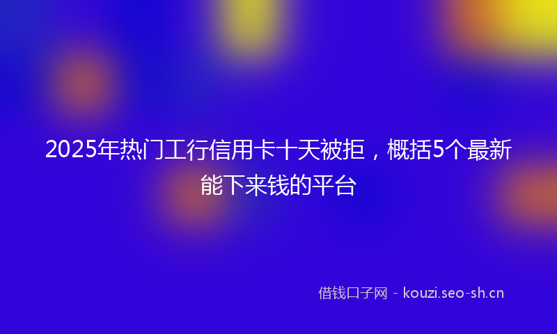 2025年热门工行信用卡十天被拒，概括5个最新能下来钱的平台