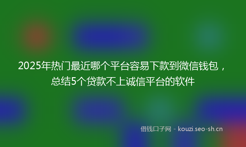 2025年热门最近哪个平台容易下款到微信钱包，总结5个贷款不上诚信平台的软件