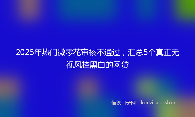 2025年热门微零花审核不通过，汇总5个真正无视风控黑白的网贷