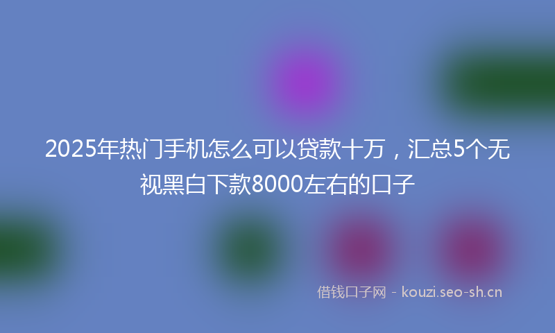 2025年热门手机怎么可以贷款十万，汇总5个无视黑白下款8000左右的口子