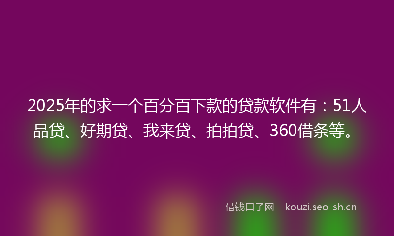 2025年的求一个百分百下款的贷款软件有：51人品贷、好期贷、我来贷、拍拍贷、360借条等。