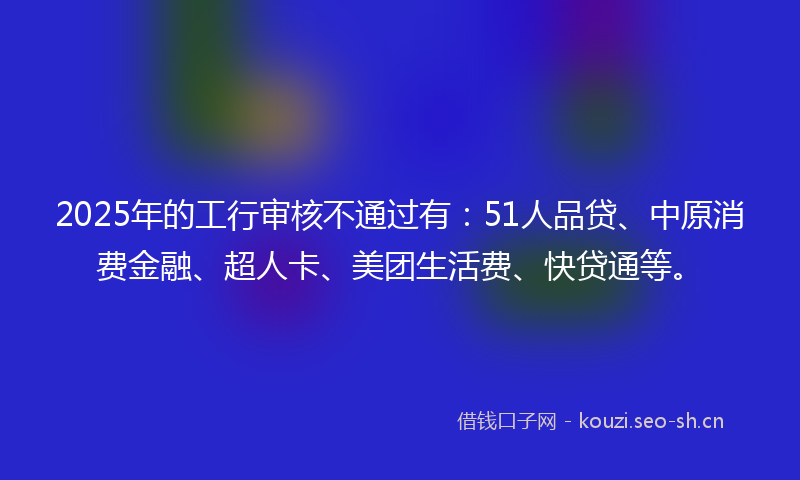 2025年的工行审核不通过有：51人品贷、中原消费金融、超人卡、美团生活费、快贷通等。