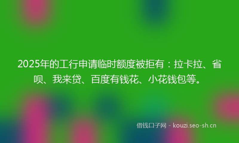 2025年的工行申请临时额度被拒有：拉卡拉、省呗、我来贷、百度有钱花、小花钱包等。