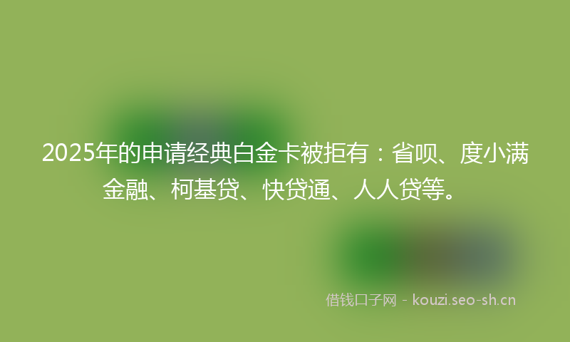 2025年的申请经典白金卡被拒有：省呗、度小满金融、柯基贷、快贷通、人人贷等。