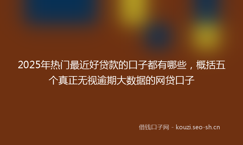 2025年热门最近好贷款的口子都有哪些，概括五个真正无视逾期大数据的网贷口子