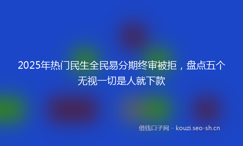 2025年热门民生全民易分期终审被拒，盘点五个无视一切是人就下款