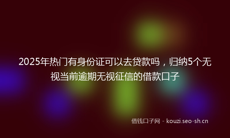 2025年热门有身份证可以去贷款吗，归纳5个无视当前逾期无视征信的借款口子