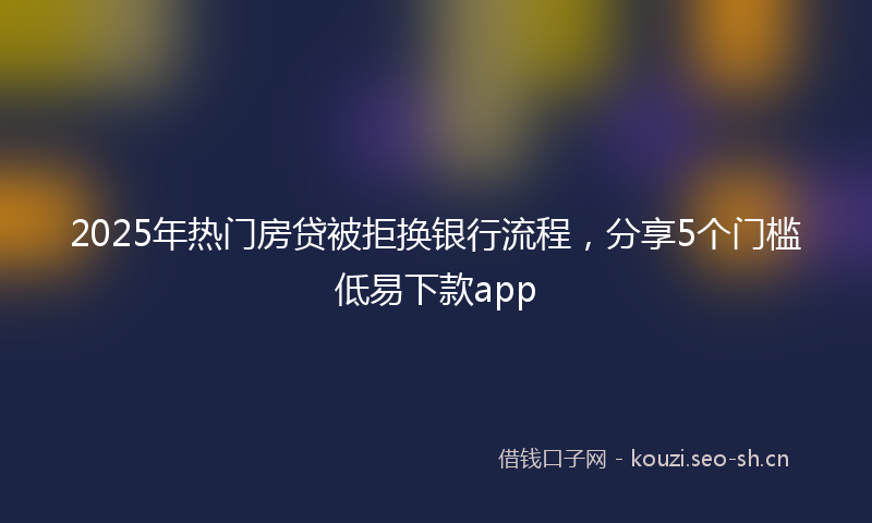 2025年热门房贷被拒换银行流程，分享5个门槛低易下款app