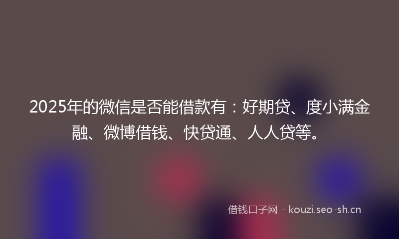 2025年的微信是否能借款有：好期贷、度小满金融、微博借钱、快贷通、人人贷等。