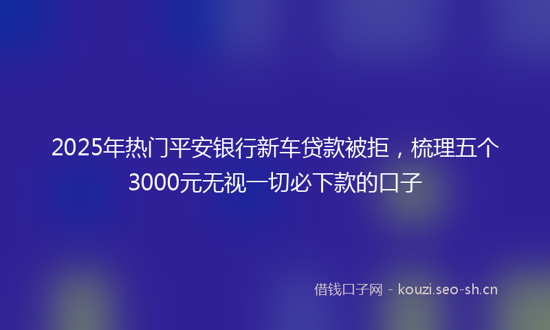 2025年热门平安银行新车贷款被拒，梳理五个3000元无视一切必下款的口子