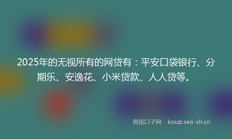 2025年的无视所有的网贷有：平安口袋银行、分期乐、安逸花、小米贷款、人人贷等。