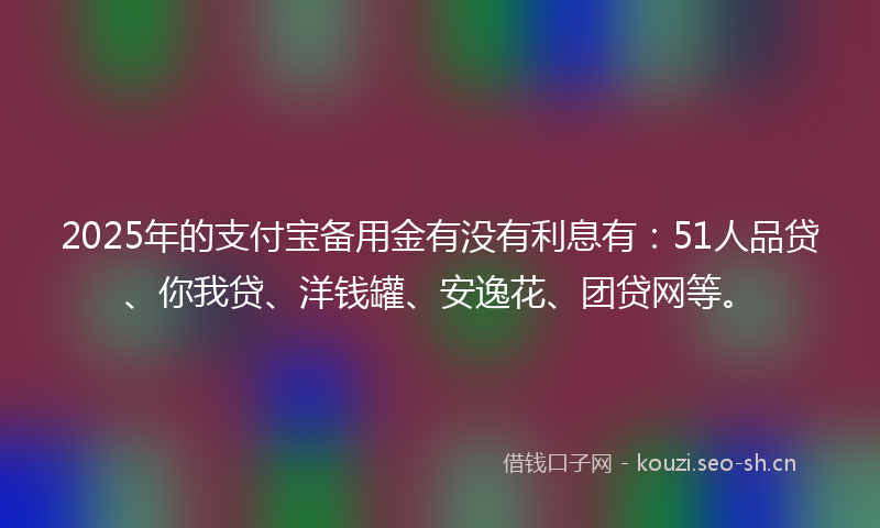 2025年的支付宝备用金有没有利息有：51人品贷、你我贷、洋钱罐、安逸花、团贷网等。