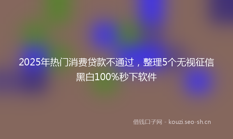 2025年热门消费贷款不通过，整理5个无视征信黑白100%秒下软件